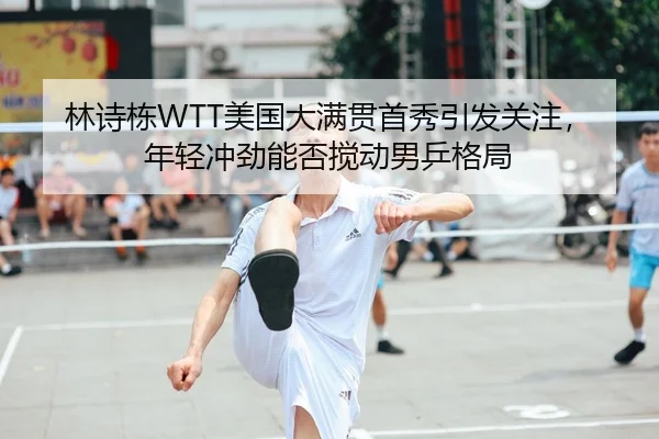 林诗栋WTT美国大满贯首秀引发关注，年轻冲劲能否搅动男乒格局